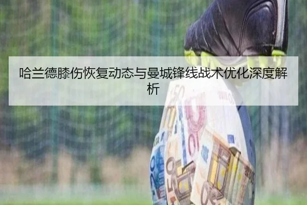 哈兰德膝伤恢复动态与曼城锋线战术优化深度解析